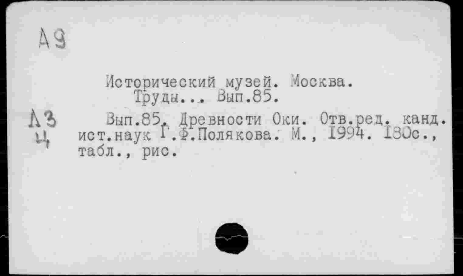 ﻿Исторический музей. Москва.
Труды..,. Вып.85.
Вып.85. Древности Оки. Отв.ред. канд. ист.наук Г.Полякова. М., 199ч. 18Оо., табл., рис.